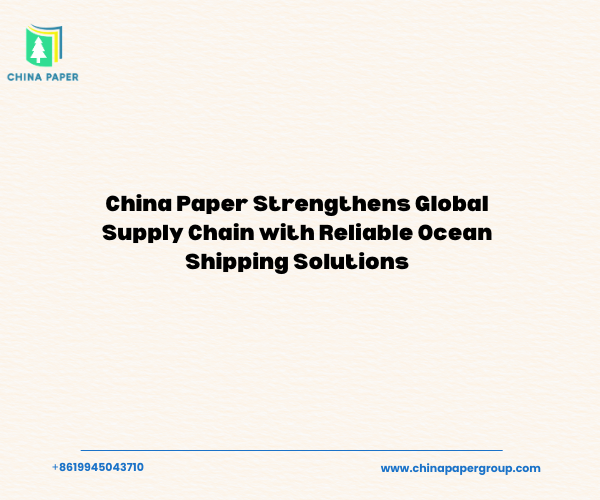 China Paper Strengthens Global Supply Chain with Reliable Ocean Shipping Solutions